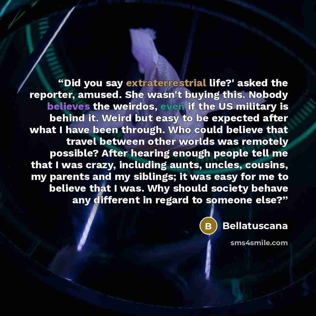 “Did you say extraterrestrial life?' asked the reporter, amused. She wasn't buying this. Nobody believes the weirdos, even if the US military is behind it. Weird but easy to be expected after what I have been through. Who could believe that travel between other worlds was remotely possible? After…” quote by Bellatuscana