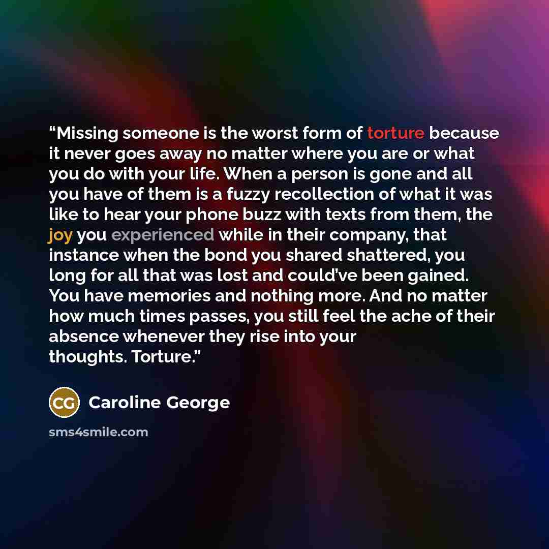 “Missing someone is the worst form of torture because it never goes away no matter where you are or what you do with your life. When a person is gone and all you have of them is a fuzzy recollection of what it was like to hear your phone buzz with texts from them, the joy you experienced while in…” quote by Caroline George
