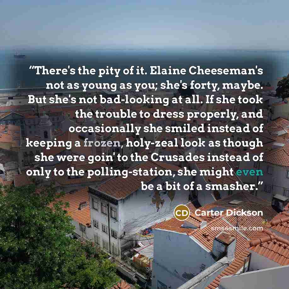 “There's the pity of it. Elaine Cheeseman's not as young as you; she's forty, maybe. But she's not bad-looking at all. If she took the trouble to dress properly, and occasionally she smiled instead of keeping a frozen, holy-zeal look as though she were goin' to the Crusades instead of only to the…” quote by Carter Dickson