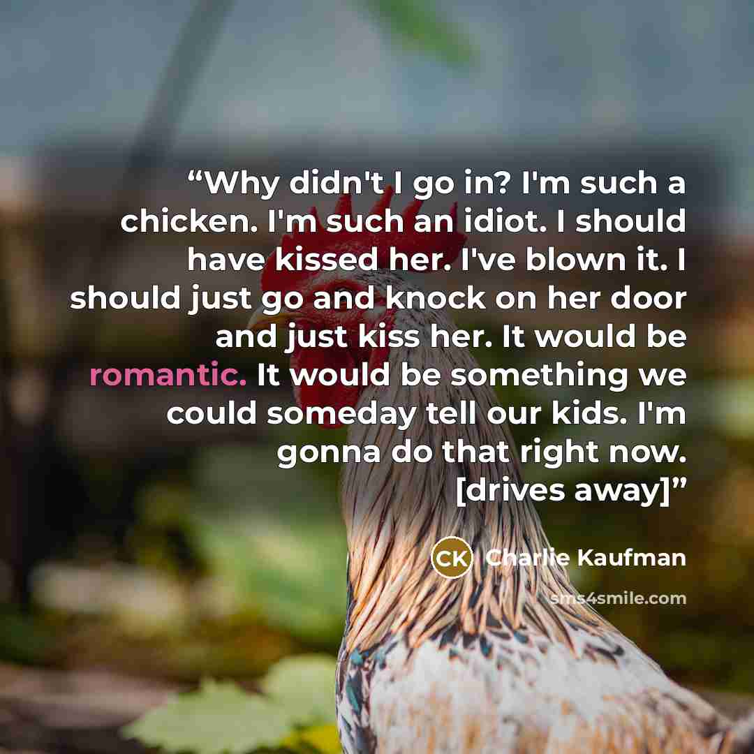 “Why didn't I go in? I'm such a chicken. I'm such an idiot. I should have kissed her. I've blown it. I should just go and knock on her door and just kiss her. It would be romantic. It would be something we could someday tell our kids. I'm gonna do that right now. [drives away]” quote by Charlie Kaufman