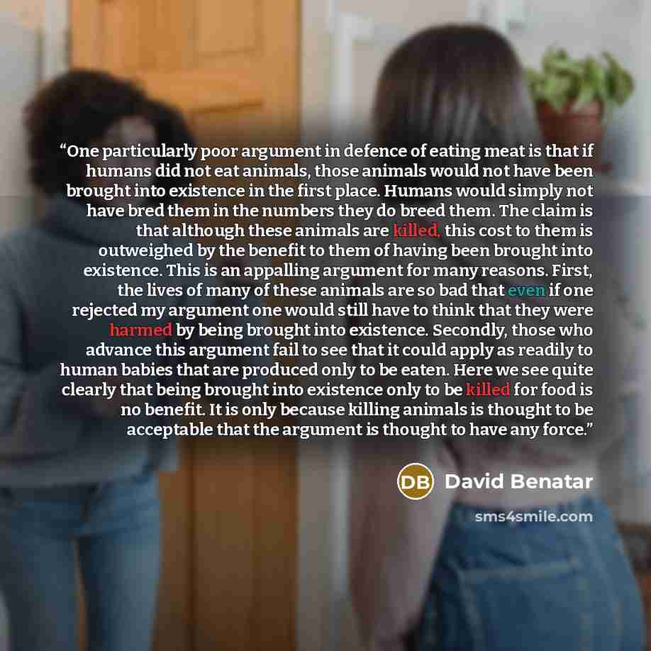 “One particularly poor argument in defence of eating meat is that if humans did not eat animals, those animals would not have been brought into existence in the first place. Humans would simply not have bred them in the numbers they do breed them. The claim is that although these animals are…” quote by David Benatar