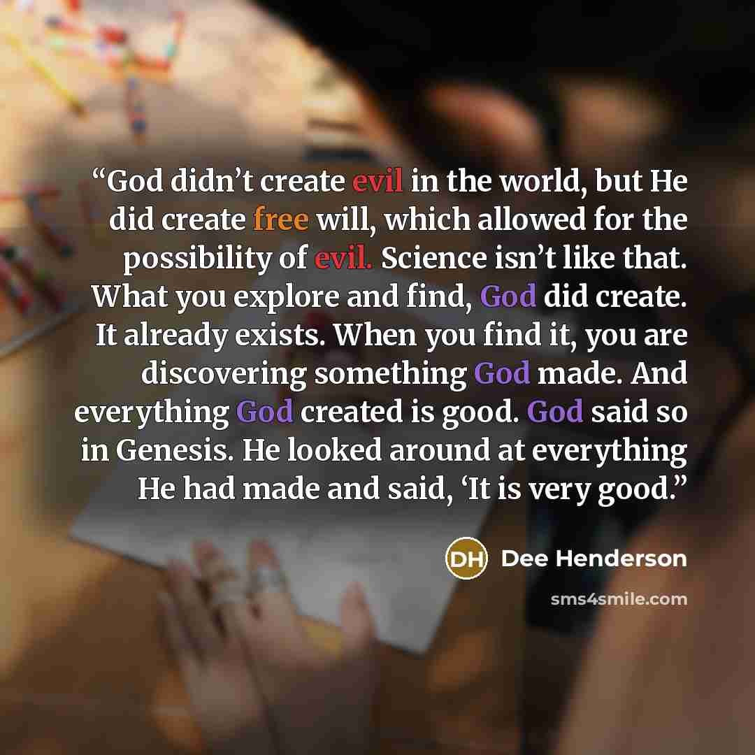“God didn’t create evil in the world, but He did create free will, which allowed for the possibility of evil. Science isn’t like that. What you explore and find, God did create. It already exists. When you find it, you are discovering something God made. And everything God created is good. God said…” quote by Dee Henderson