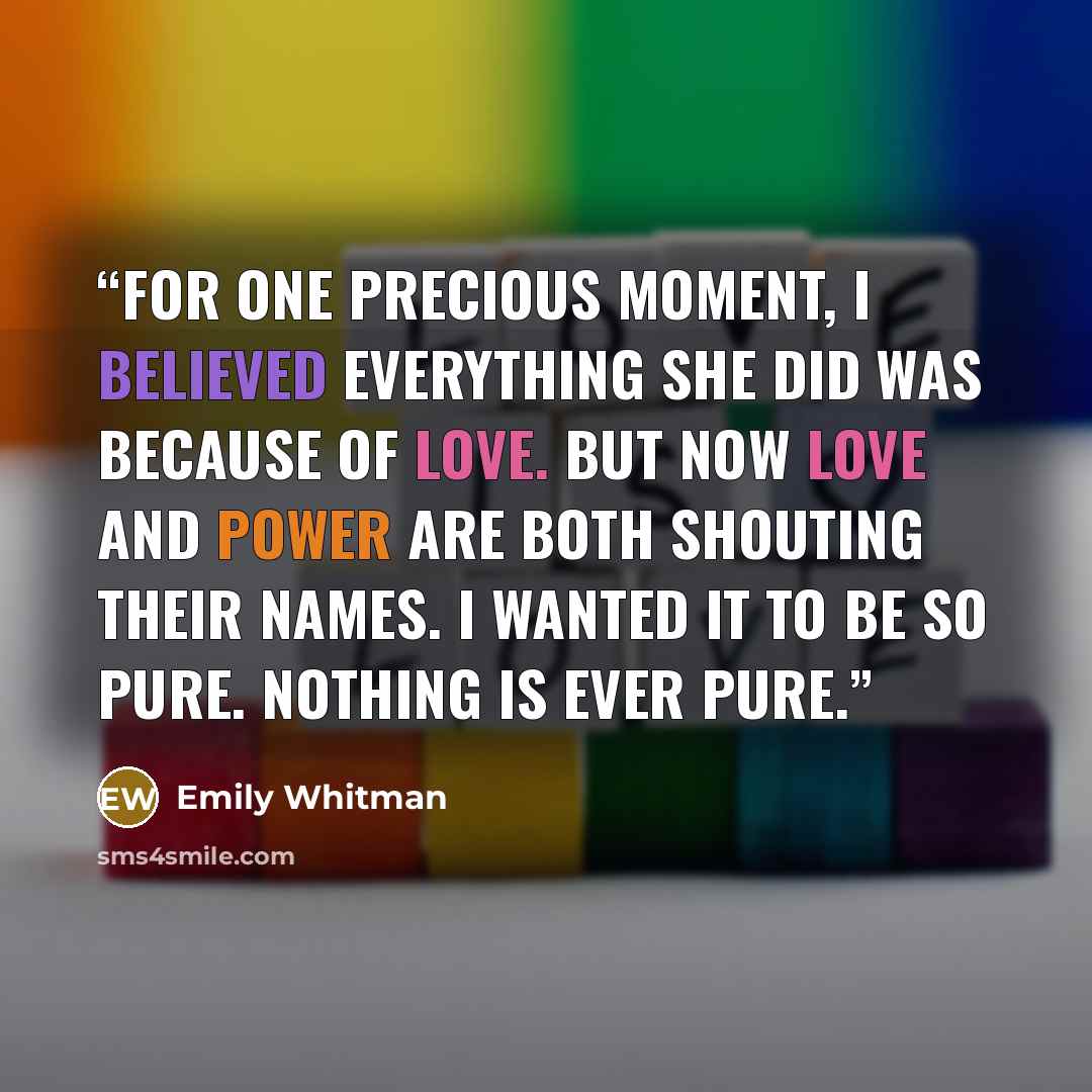 “for one precious moment, I believed everything she did was because of love. but now love and power are both shouting their names. I wanted it to be so pure. nothing is ever pure.” quote by Emily Whitman
