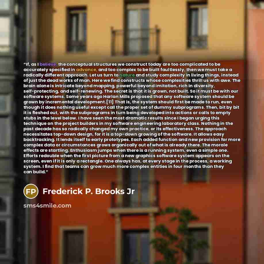 “If, as I believe, the conceptual structures we construct today are too complicated to be accurately specified in advance, and too complex to be built faultlessly, then we must take a radically different approach. Let us turn to nature and study complexity in living things, instead of just the dead…” quote by Frederick P. Brooks Jr