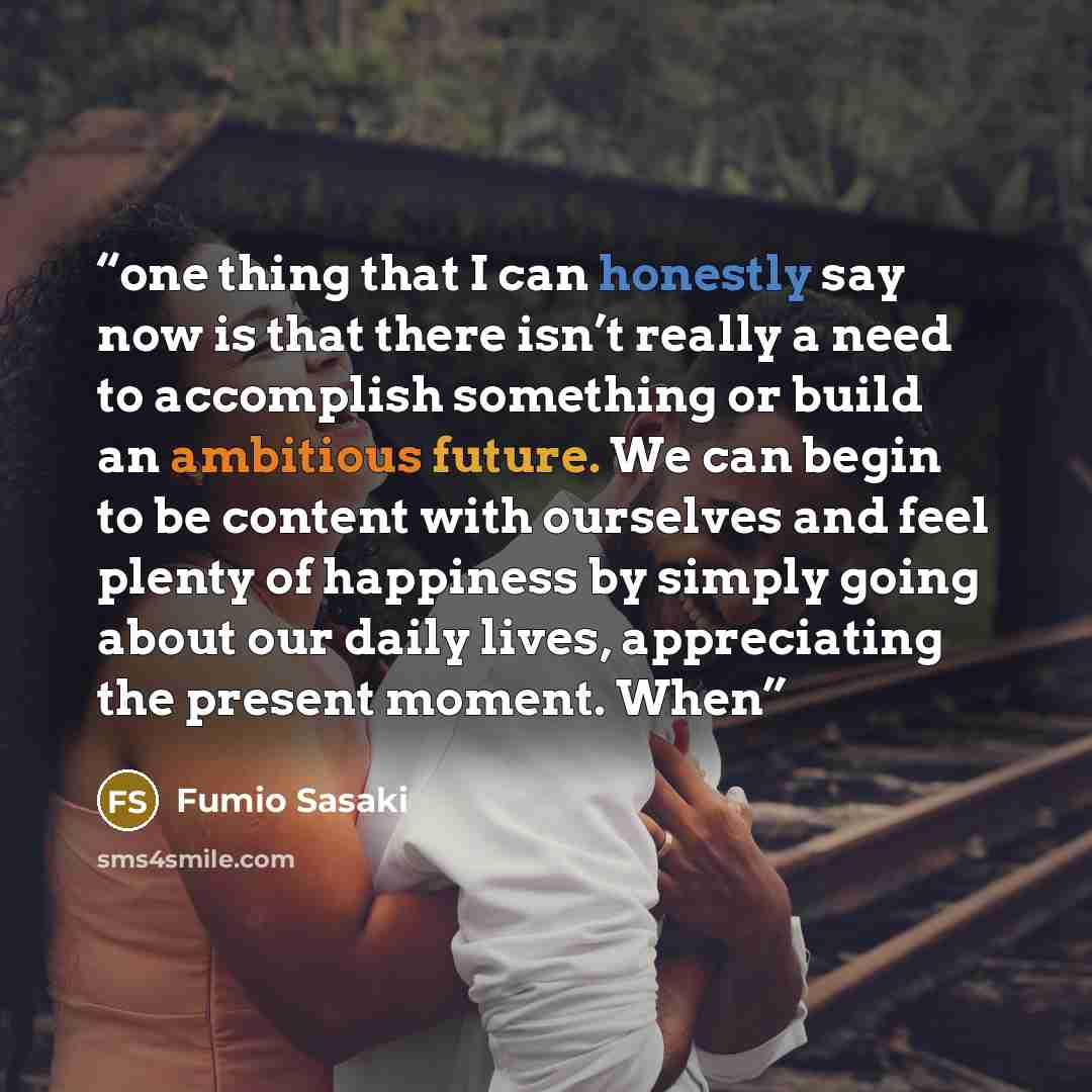 “one thing that I can honestly say now is that there isn’t really a need to accomplish something or build an ambitious future. We can begin to be content with ourselves and feel plenty of happiness by simply going about our daily lives, appreciating the present moment. When” quote by Fumio Sasaki