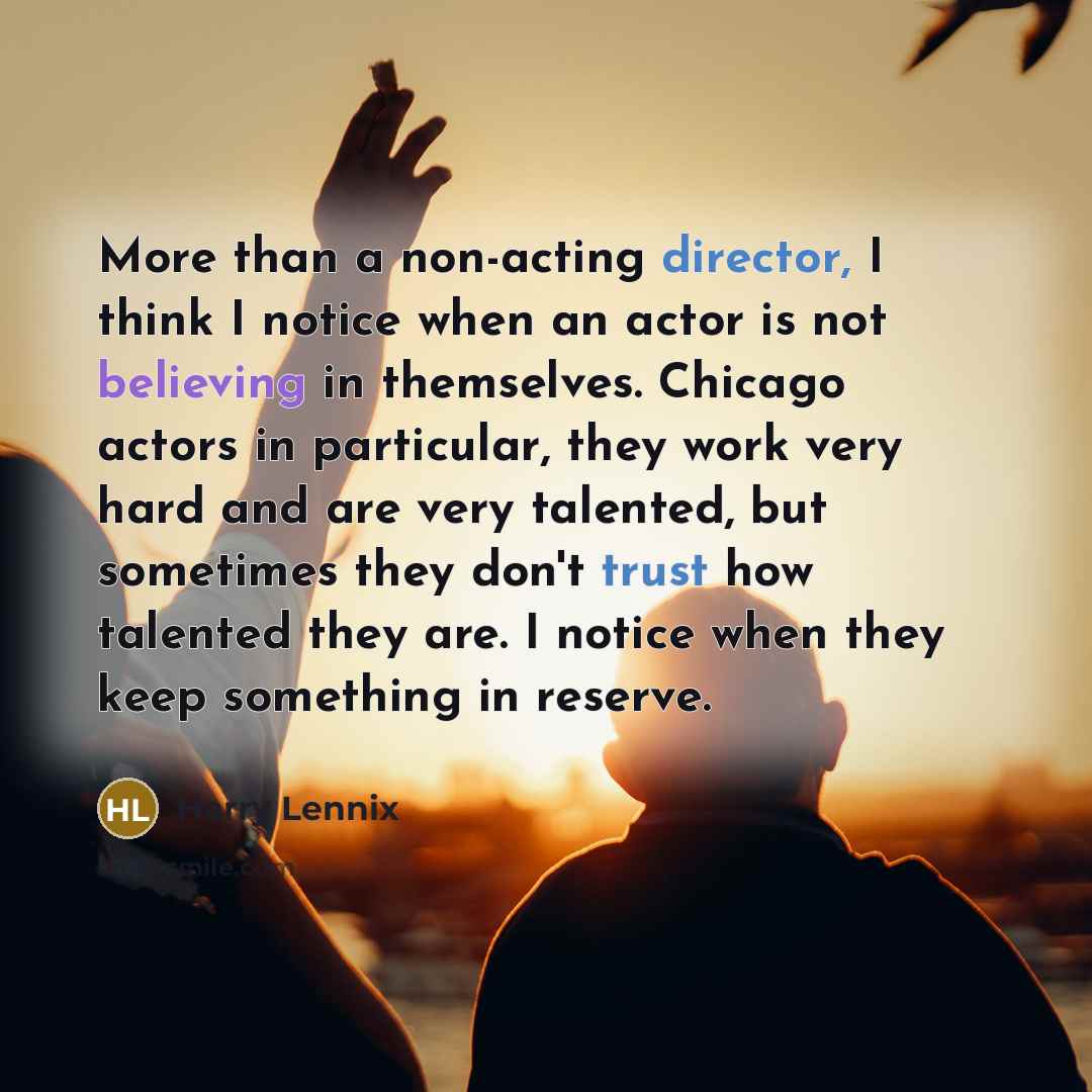 “More than a non-acting director, I think I notice when an actor is not believing in themselves. Chicago actors in particular, they work very hard and are very talented, but sometimes they don't trust how talented they are. I notice when they keep something in reserve.” quote by Harry Lennix