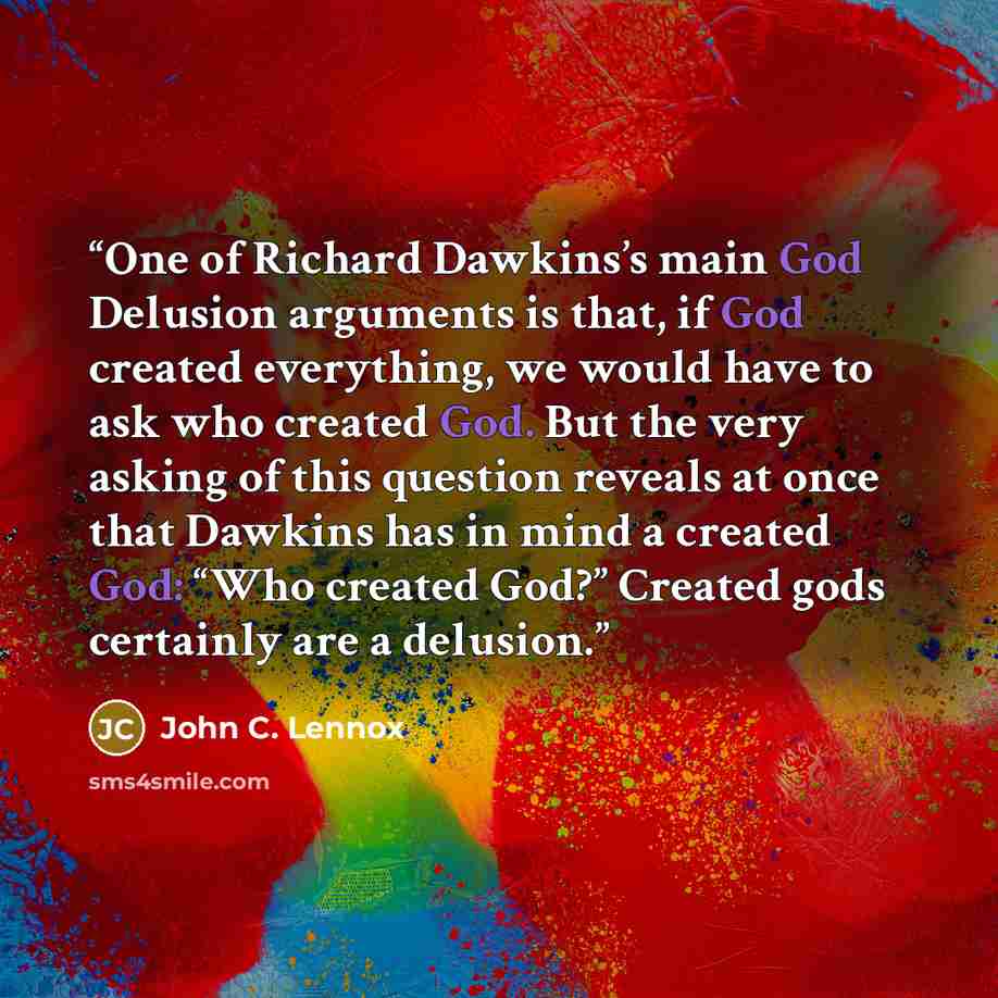 “One of Richard Dawkins’s main God Delusion arguments is that, if God created everything, we would have to ask who created God. But the very asking of this question reveals at once that Dawkins has in mind a created God: “Who created God?” Created gods certainly are a delusion.” quote by John C. Lennox