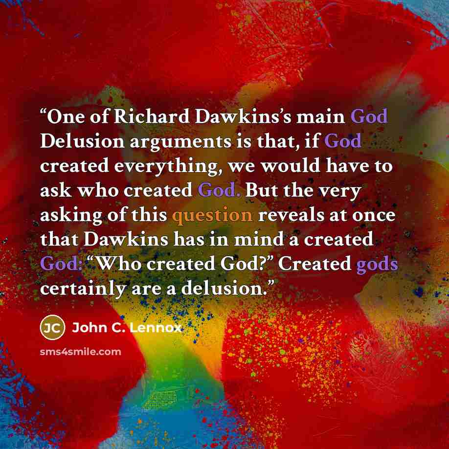 “One of Richard Dawkins’s main God Delusion arguments is that, if God created everything, we would have to ask who created God. But the very asking of this question reveals at once that Dawkins has in mind a created God: “Who created God?” Created gods certainly are a delusion.” quote by John C. Lennox
