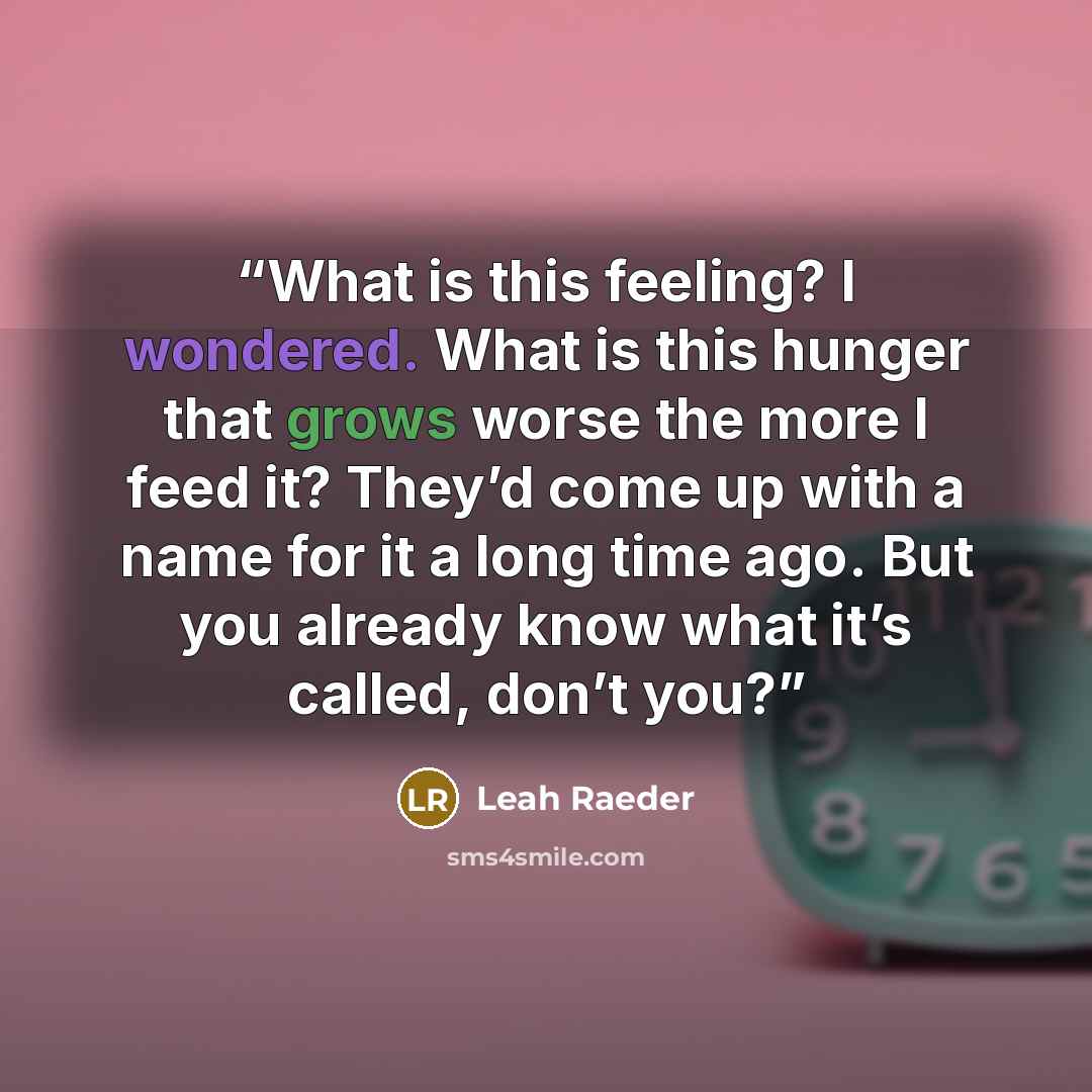 “What is this feeling? I wondered. What is this hunger that grows worse the more I feed it? They’d come up with a name for it a long time ago. But you already know what it’s called, don’t you?” quote by Leah Raeder