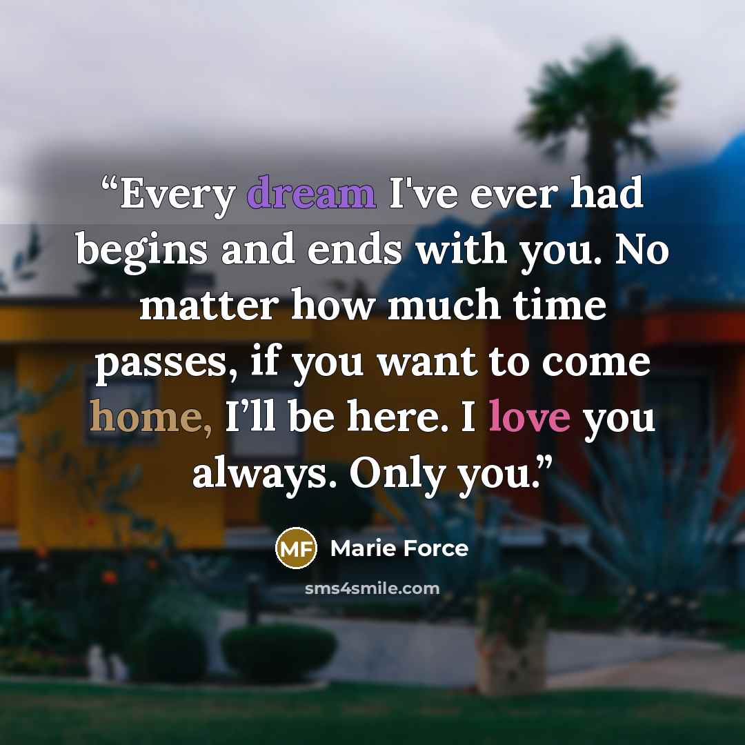 “Every dream I've ever had begins and ends with you. No matter how much time passes, if you want to come home, I’ll be here. I love you always. Only you.” quote by Marie Force