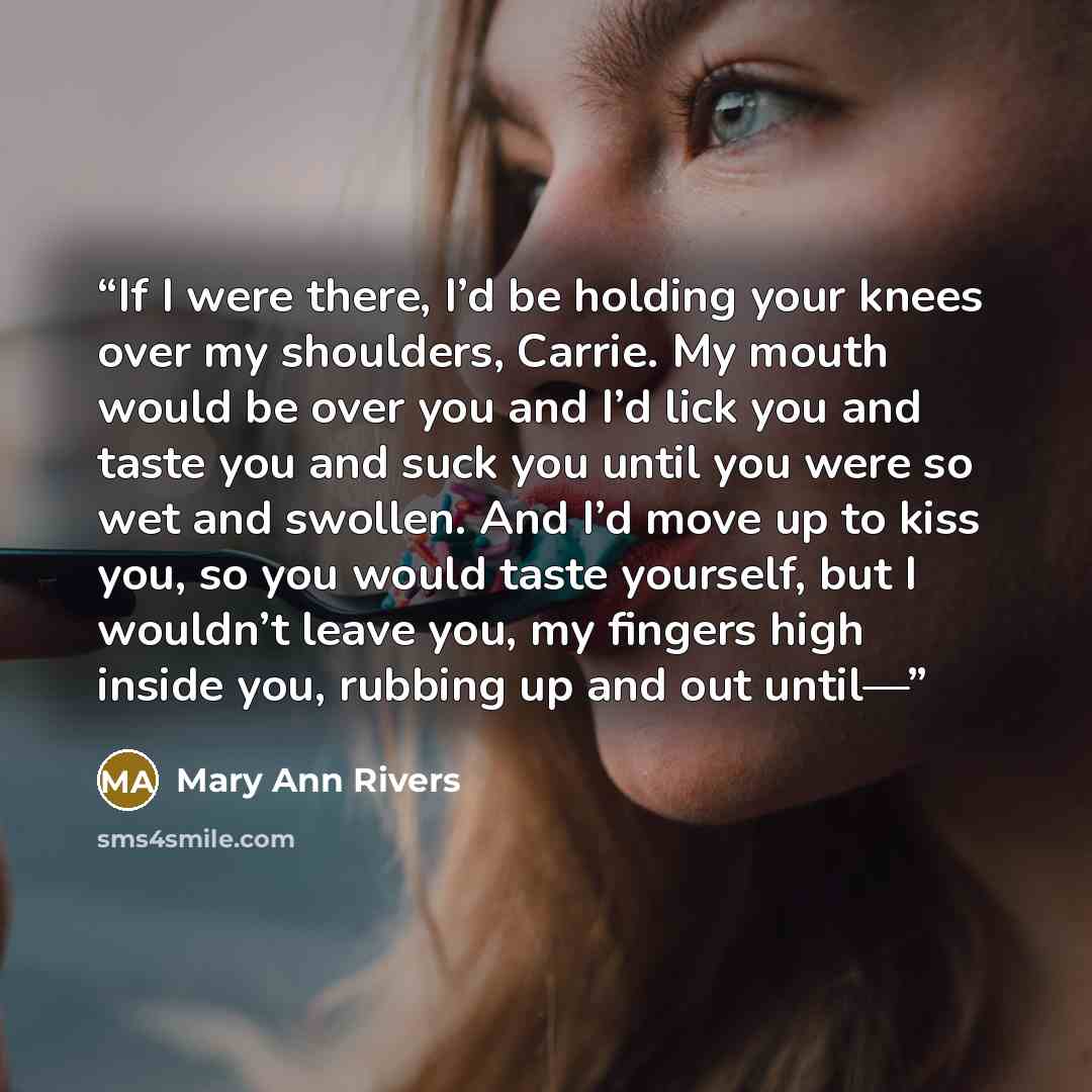 “If I were there, I’d be holding your knees over my shoulders, Carrie. My mouth would be over you and I’d lick you and taste you and suck you until you were so wet and swollen. And I’d move up to kiss you, so you would taste yourself, but I wouldn’t leave you, my fingers high inside you, rubbing up…” quote by Mary Ann Rivers