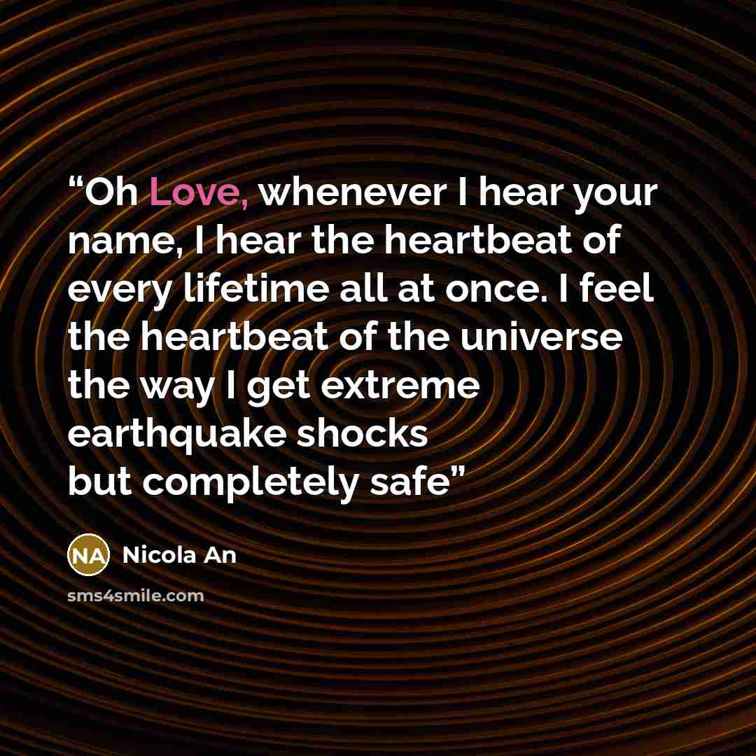 “Oh Love, whenever I hear your name, I hear the heartbeat of every lifetime all at once. I feel the heartbeat of the universe the way I get extreme earthquake shocks but completely safe” quote by Nicola An
