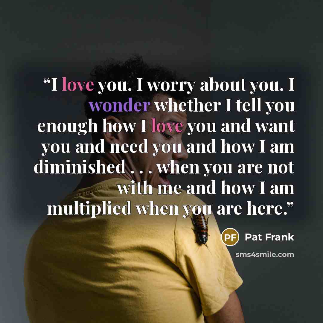 “I love you. I worry about you. I wonder whether I tell you enough how I love you and want you and need you and how I am diminished . . . when you are not with me and how I am multiplied when you are here.” quote by Pat Frank