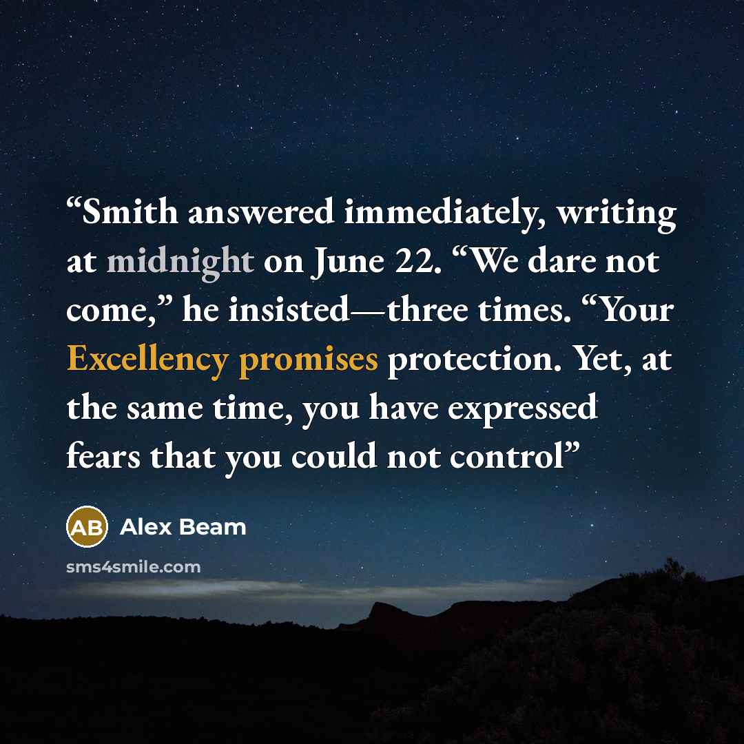 “Smith answered immediately, writing at midnight on June 22. “We dare not come,” he insisted—three times. “Your Excellency promises protection. Yet, at the same time, you have expressed fears that you could not control” quote by Alex Beam