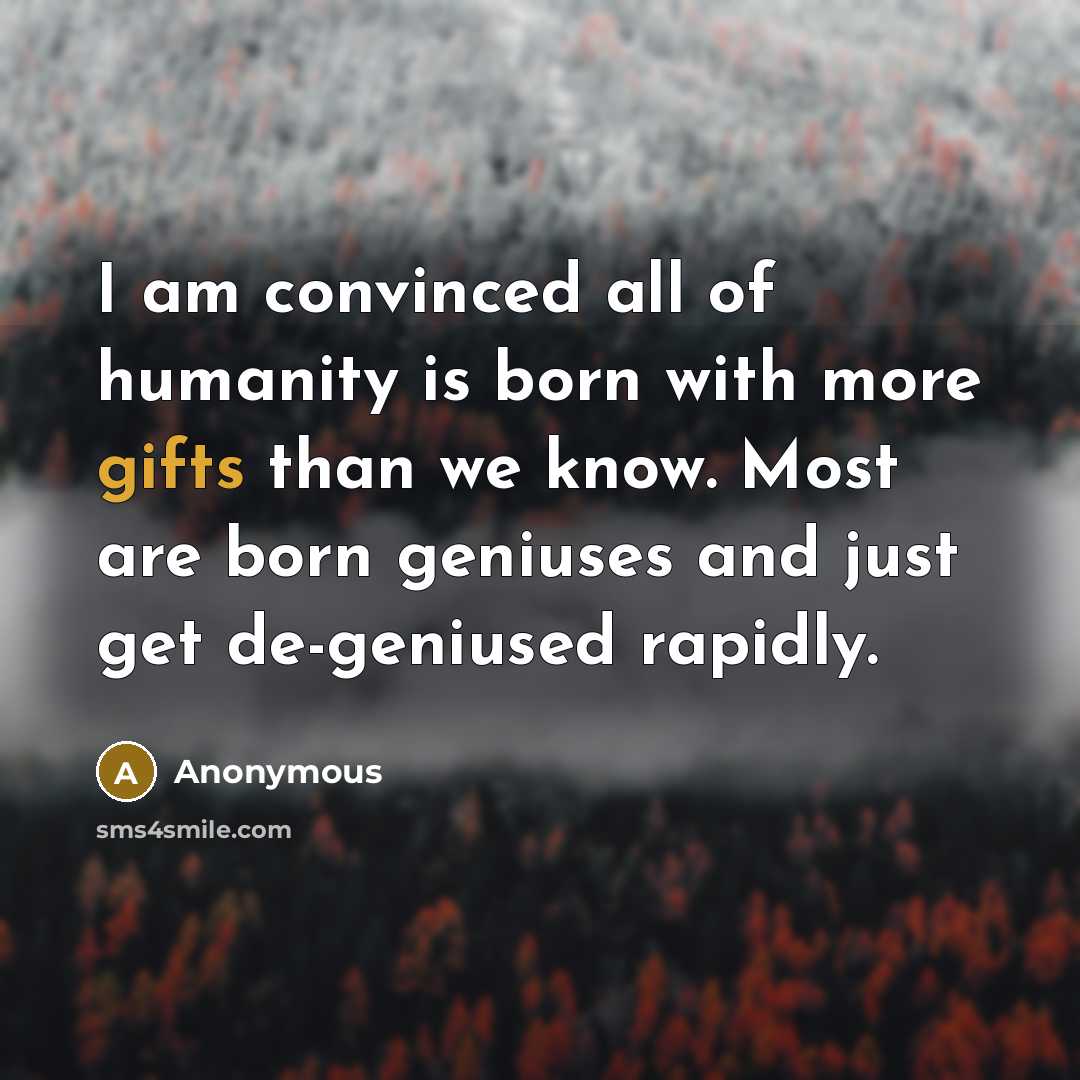“I am convinced all of humanity is born with more gifts than we know. Most are born geniuses and just get de-geniused rapidly.” quote by Anonymous