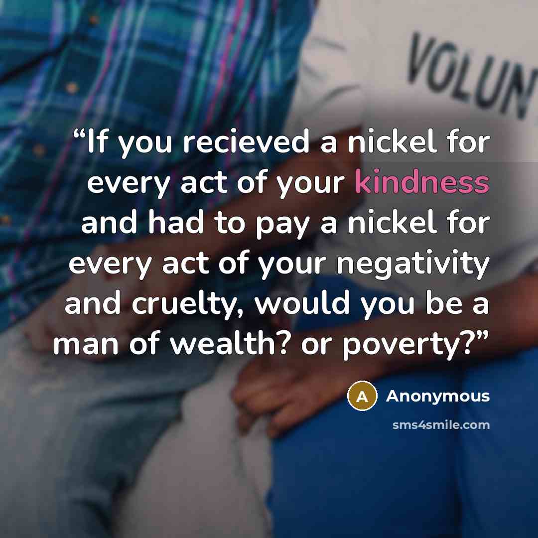“If you recieved a nickel for every act of your kindness and had to pay a nickel for every act of your negativity and cruelty, would you be a man of wealth? or poverty?” quote by Anonymous