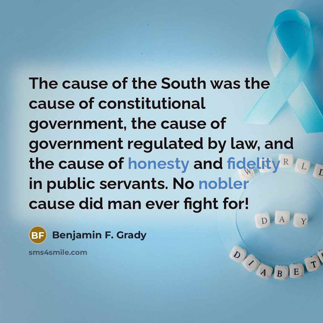 “The cause of the South was the cause of constitutional government, the cause of government regulated by law, and the cause of honesty and fidelity in public servants. No nobler cause did man ever fight for!” quote by Benjamin F. Grady