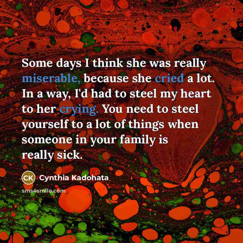 “Some days I think she was really miserable, because she cried a lot. In a way, I'd had to steel my heart to her crying. You need to steel yourself to a lot of things when someone in your family is really sick.” quote by Cynthia Kadohata