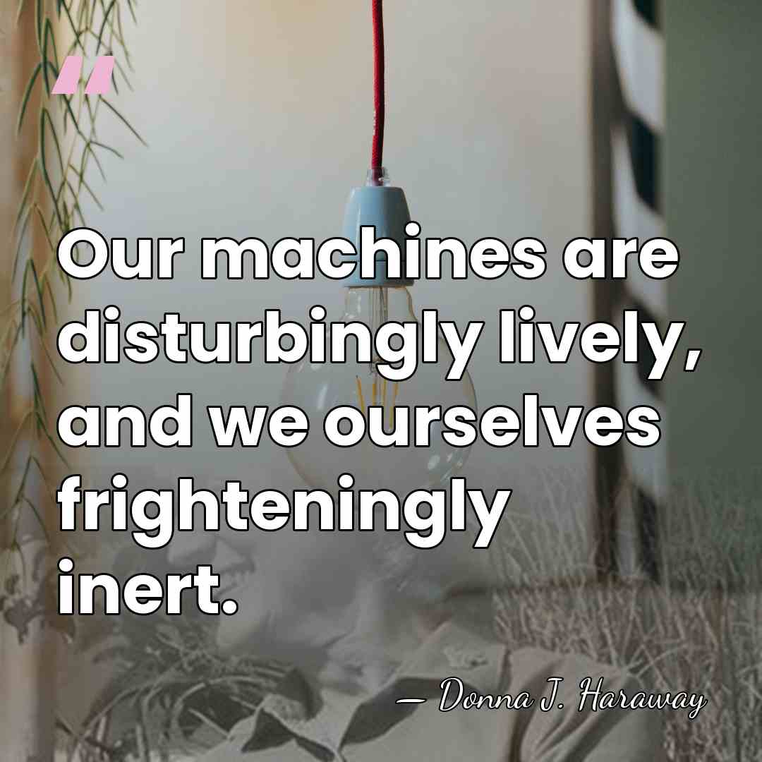Our machines are disturbingly lively, and we ourselves frighteningly inert. - Donna J. Haraway