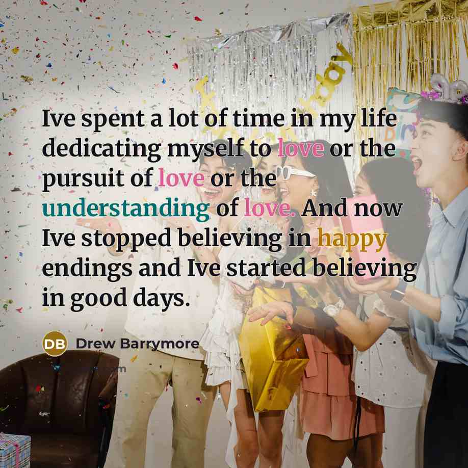 “Ive spent a lot of time in my life dedicating myself to love or the pursuit of love or the understanding of love. And now Ive stopped believing in happy endings and Ive started believing in good days.” quote by Drew Barrymore