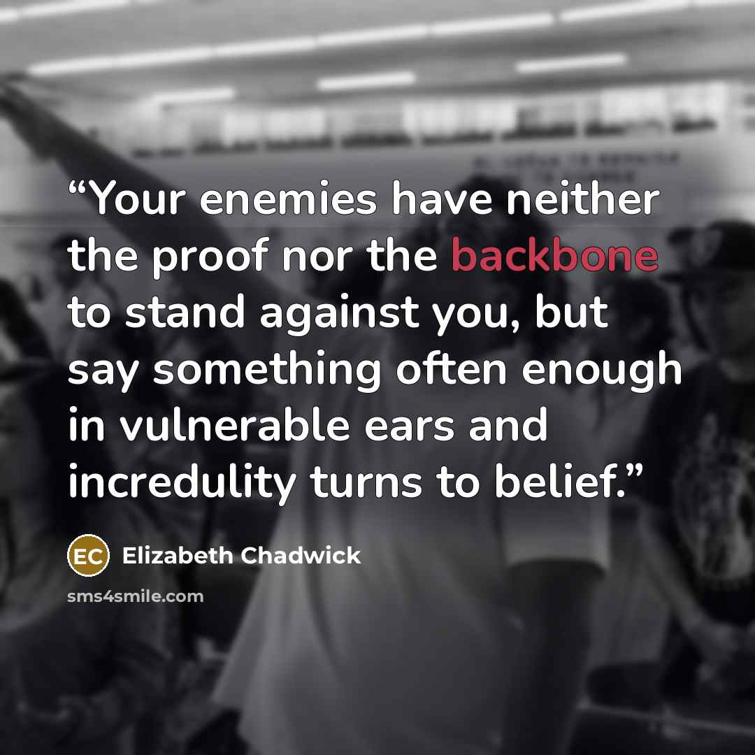“Your enemies have neither the proof nor the backbone to stand against you, but say something often enough in vulnerable ears and incredulity turns to belief.” quote by Elizabeth Chadwick