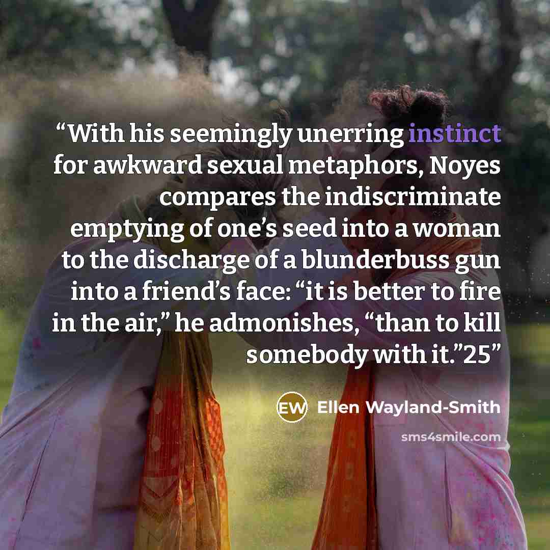 “With his seemingly unerring instinct for awkward sexual metaphors, Noyes compares the indiscriminate emptying of one’s seed into a woman to the discharge of a blunderbuss gun into a friend’s face: “it is better to fire in the air,” he admonishes, “than to kill somebody with it.”25” quote by Ellen Wayland-Smith