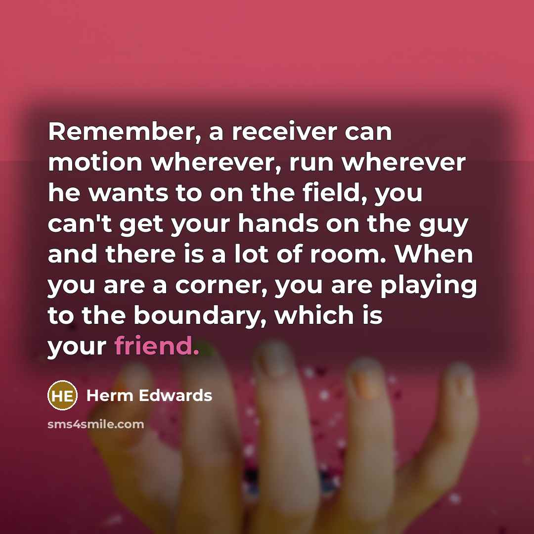 “Remember, a receiver can motion wherever, run wherever he wants to on the field, you can't get your hands on the guy and there is a lot of room. When you are a corner, you are playing to the boundary, which is your friend.” quote by Herm Edwards