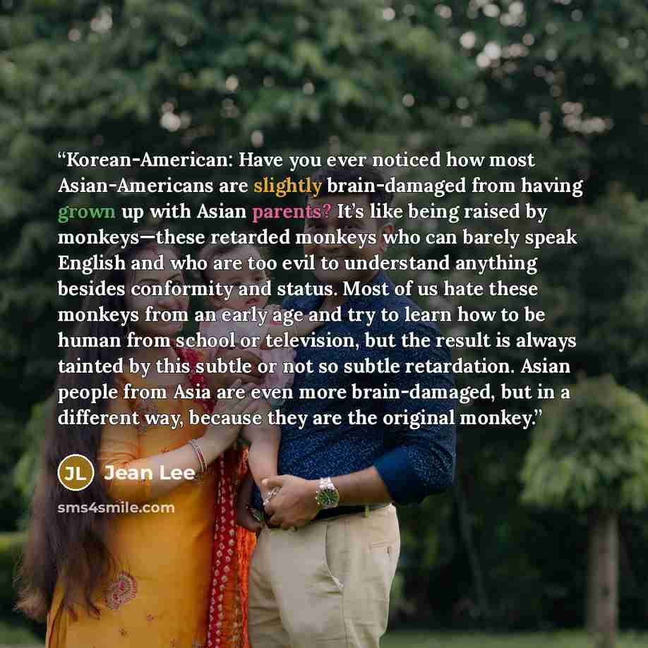 “Korean-American: Have you ever noticed how most Asian-Americans are slightly brain-damaged from having grown up with Asian parents? It’s like being raised by monkeys—these retarded monkeys who can barely speak English and who are too evil to understand anything besides conformity and status. Most…” quote by Jean Lee