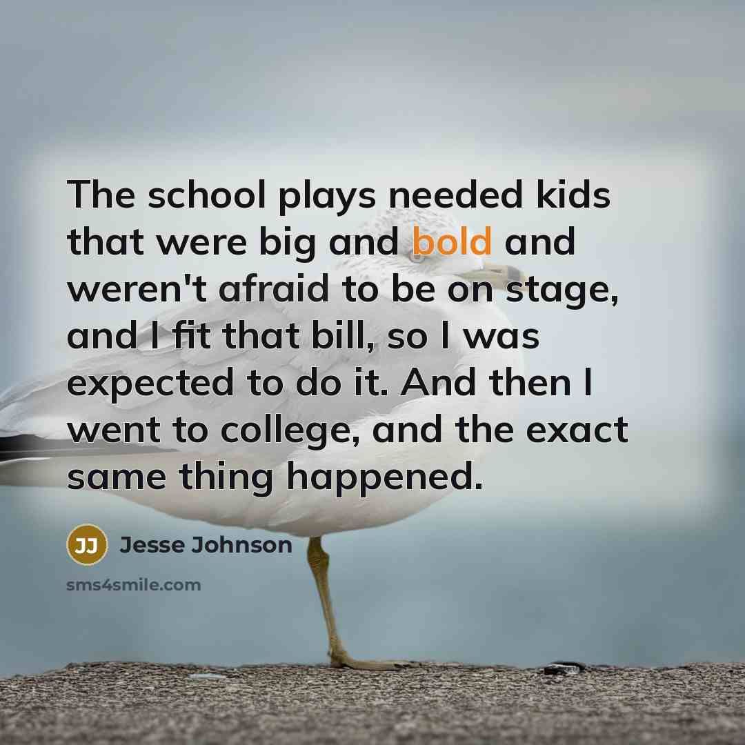 “The school plays needed kids that were big and bold and weren't afraid to be on stage, and I fit that bill, so I was expected to do it. And then I went to college, and the exact same thing happened.” quote by Jesse Johnson