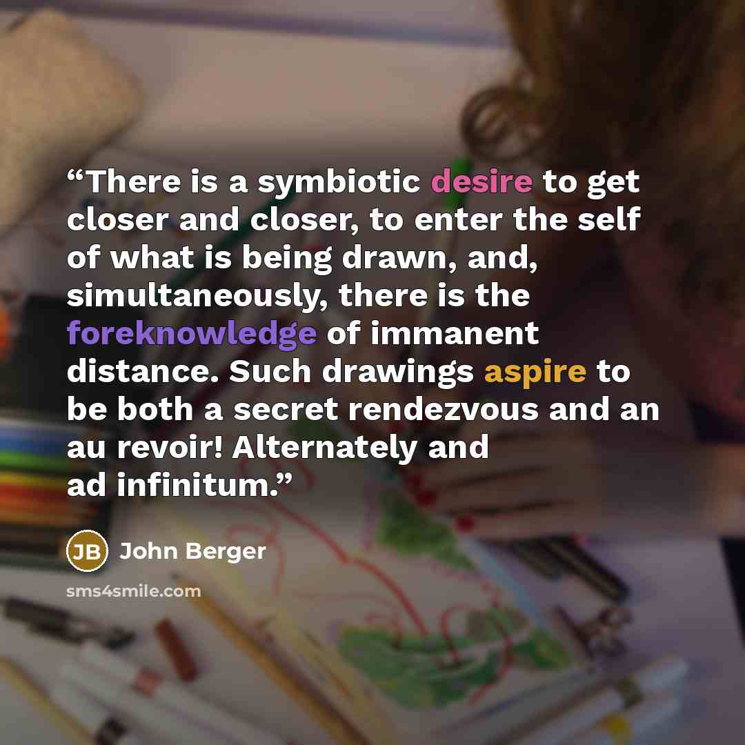 “There is a symbiotic desire to get closer and closer, to enter the self of what is being drawn, and, simultaneously, there is the foreknowledge of immanent distance. Such drawings aspire to be both a secret rendezvous and an au revoir! Alternately and ad infinitum.” quote by John Berger