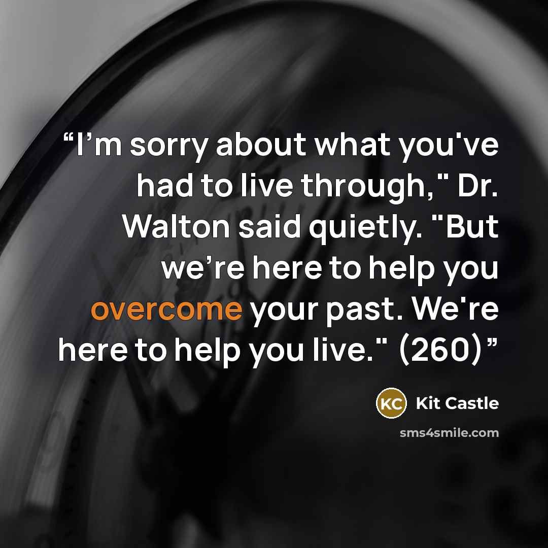 “I'm sorry about what you've had to live through," Dr. Walton said quietly. "But we're here to help you overcome your past. We're here to help you live." (260)” quote by Kit Castle
