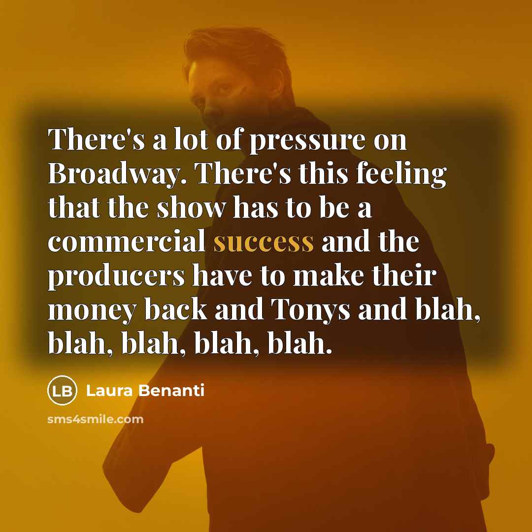 “There's a lot of pressure on Broadway. There's this feeling that the show has to be a commercial success and the producers have to make their money back and Tonys and blah, blah, blah, blah, blah.” quote by Laura Benanti