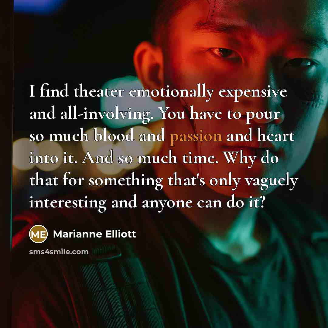 “I find theater emotionally expensive and all-involving. You have to pour so much blood and passion and heart into it. And so much time. Why do that for something that's only vaguely interesting and anyone can do it?” quote by Marianne Elliott