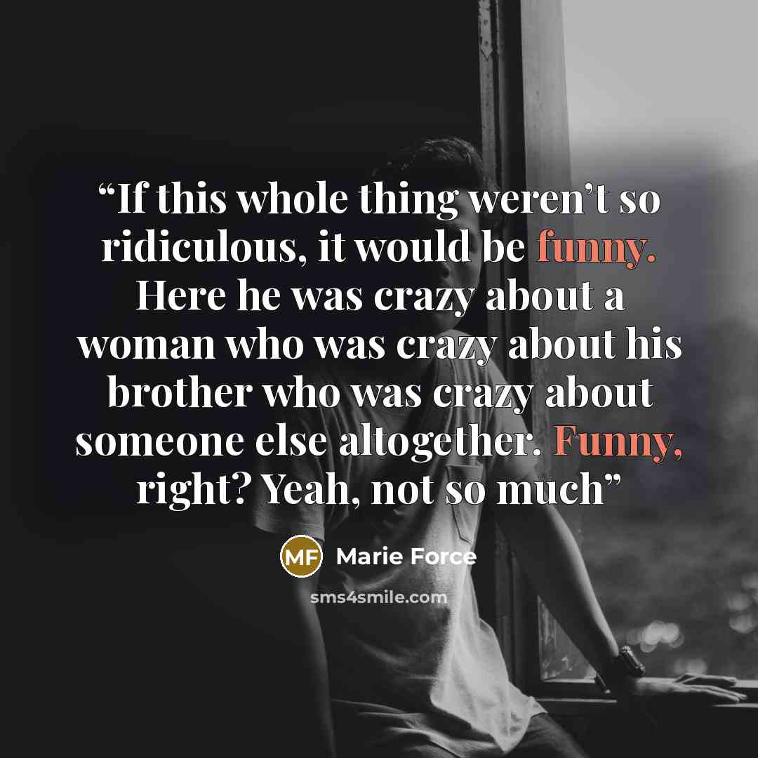 “If this whole thing weren’t so ridiculous, it would be funny. Here he was crazy about a woman who was crazy about his brother who was crazy about someone else altogether. Funny, right? Yeah, not so much” quote by Marie Force