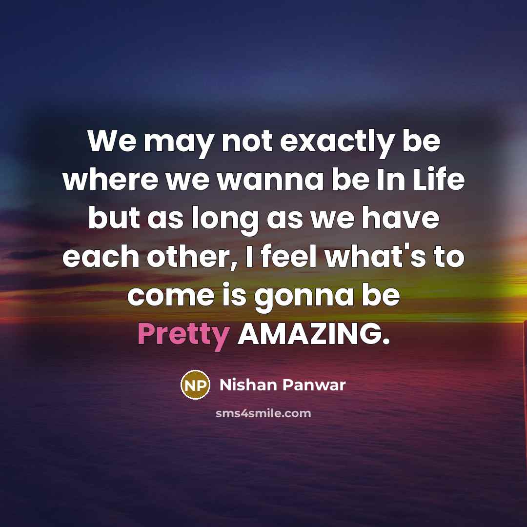 “We may not exactly be where we wanna be In Life but as long as we have each other, I feel what's to come is gonna be Pretty AMAZING.” quote by Nishan Panwar