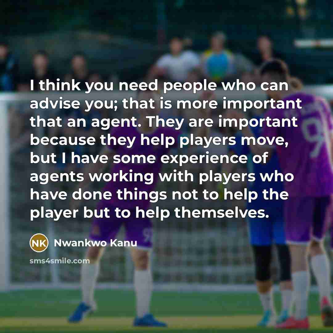 “I think you need people who can advise you; that is more important that an agent. They are important because they help players move, but I have some experience of agents working with players who have done things not to help the player but to help themselves.” quote by Nwankwo Kanu
