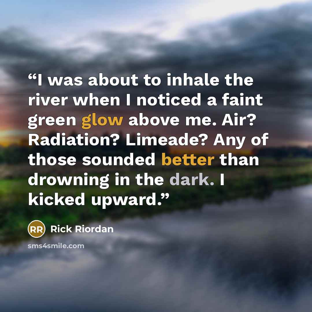 “I was about to inhale the river when I noticed a faint green glow above me. Air? Radiation? Limeade? Any of those sounded better than drowning in the dark. I kicked upward.” quote by Rick Riordan