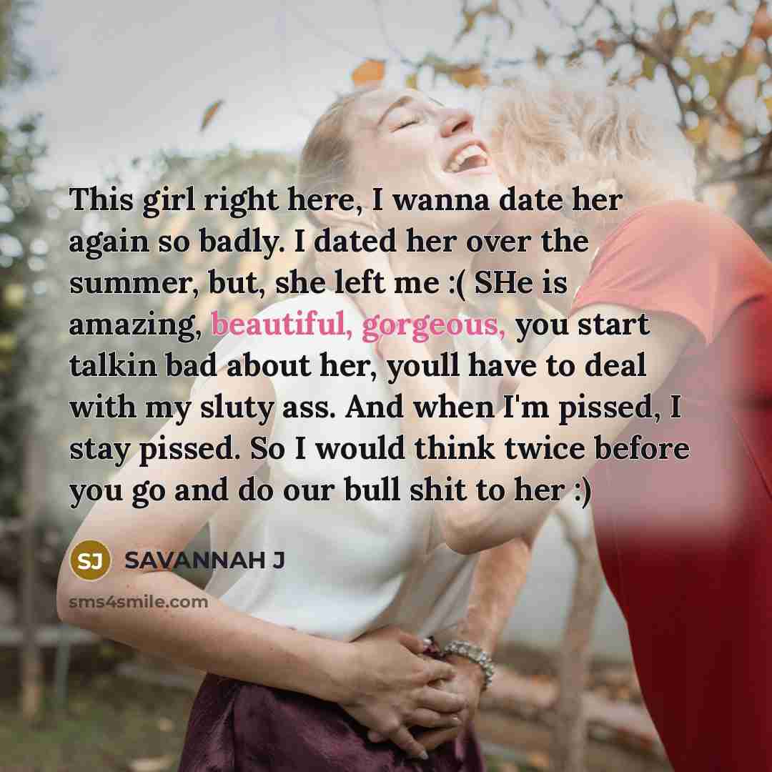 “This girl right here, I wanna date her again so badly. I dated her over the summer, but, she left me :( SHe is amazing, beautiful, gorgeous, you start talkin bad about her, youll have to deal with my sluty ass. And when I'm pissed, I stay pissed. So I would think twice before you go and do our…” quote by Savannah J