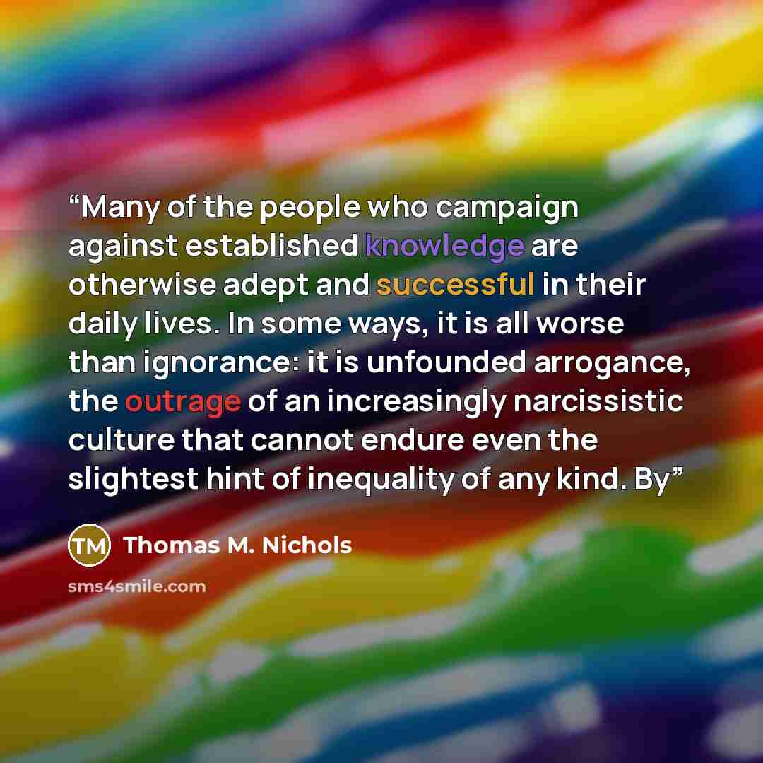 “Many of the people who campaign against established knowledge are otherwise adept and successful in their daily lives. In some ways, it is all worse than ignorance: it is unfounded arrogance, the outrage of an increasingly narcissistic culture that cannot endure even the slightest hint of…” quote by Thomas M. Nichols