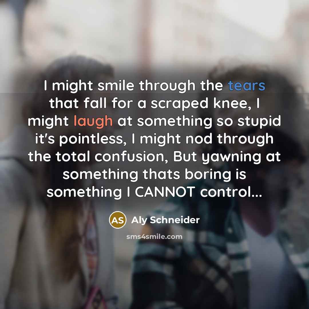 “I might smile through the tears that fall for a scraped knee, I might laugh at something so stupid it's pointless, I might nod through the total confusion, But yawning at something thats boring is something I CANNOT control...” quote by Aly Schneider
