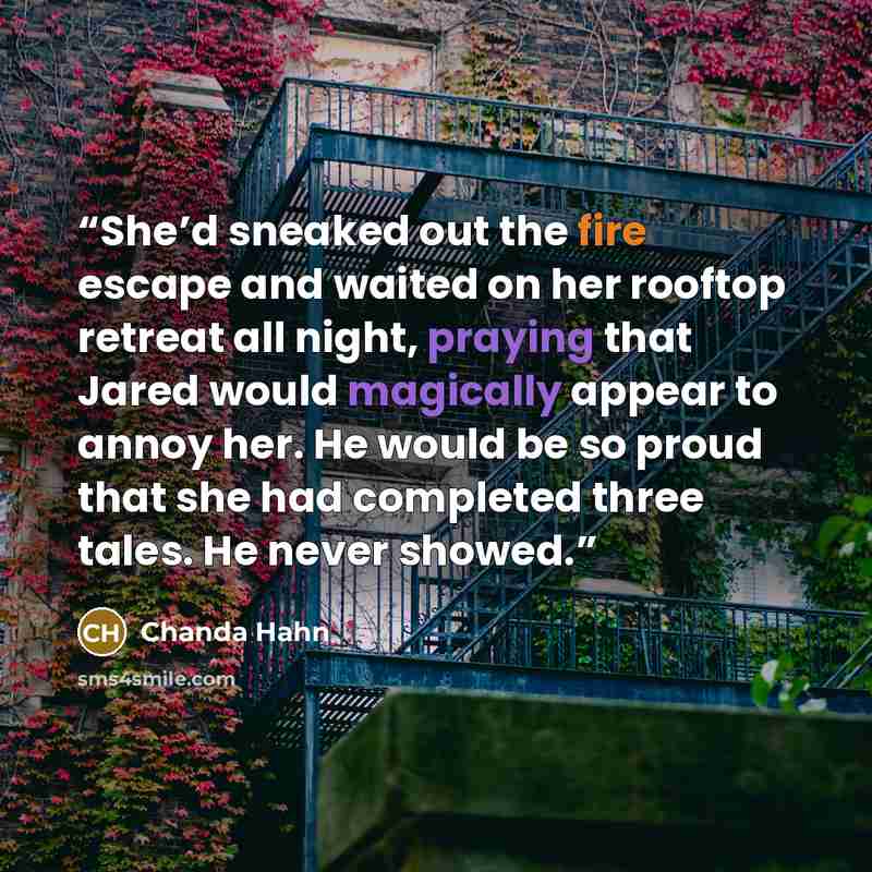 “She’d sneaked out the fire escape and waited on her rooftop retreat all night, praying that Jared would magically appear to annoy her. He would be so proud that she had completed three tales. He never showed.” quote by Chanda Hahn