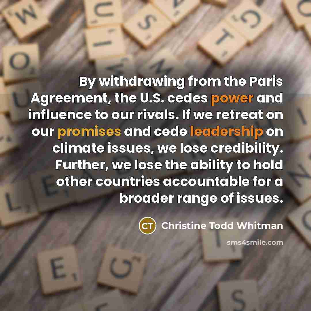 “By withdrawing from the Paris Agreement, the U.S. cedes power and influence to our rivals. If we retreat on our promises and cede leadership on climate issues, we lose credibility. Further, we lose the ability to hold other countries accountable for a broader range of issues.” quote by Christine Todd Whitman