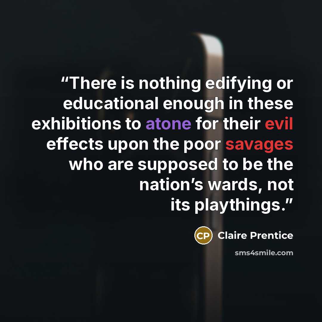 “There is nothing edifying or educational enough in these exhibitions to atone for their evil effects upon the poor savages who are supposed to be the nation’s wards, not its playthings.” quote by Claire Prentice