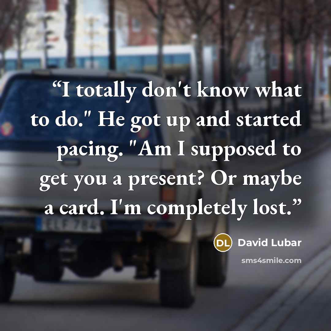 “I totally don't know what to do." He got up and started pacing. "Am I supposed to get you a present? Or maybe a card. I'm completely lost.” quote by David Lubar