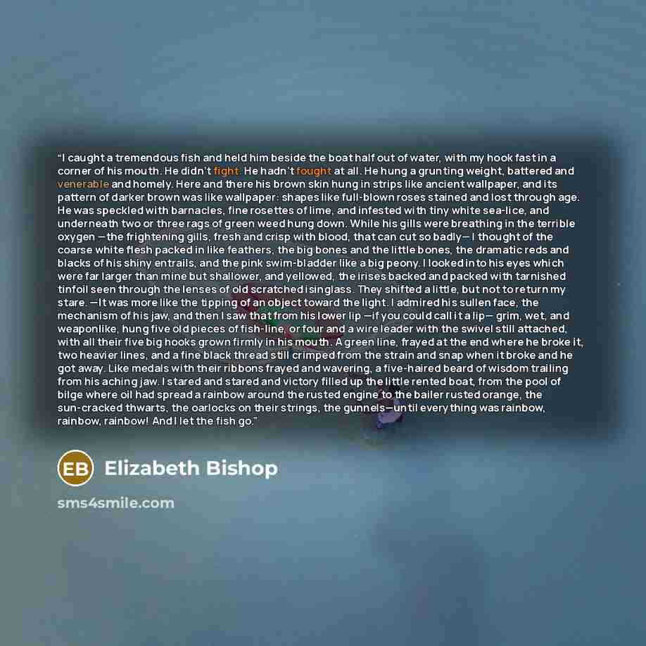 “I caught a tremendous fish and held him beside the boat half out of water, with my hook fast in a corner of his mouth. He didn't fight. He hadn't fought at all. He hung a grunting weight, battered and venerable and homely. Here and there his brown skin hung in strips like ancient wallpaper, and…” quote by Elizabeth Bishop