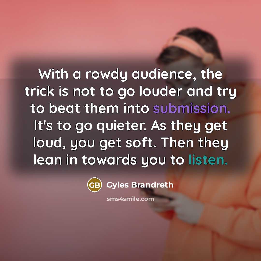 “With a rowdy audience, the trick is not to go louder and try to beat them into submission. It's to go quieter. As they get loud, you get soft. Then they lean in towards you to listen.” quote by Gyles Brandreth