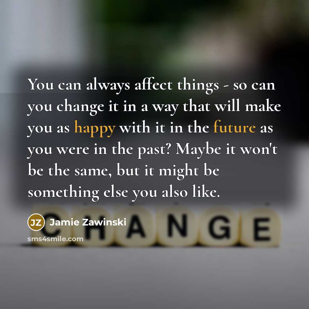 “You can always affect things - so can you change it in a way that will make you as happy with it in the future as you were in the past? Maybe it won't be the same, but it might be something else you also like.” quote by Jamie Zawinski