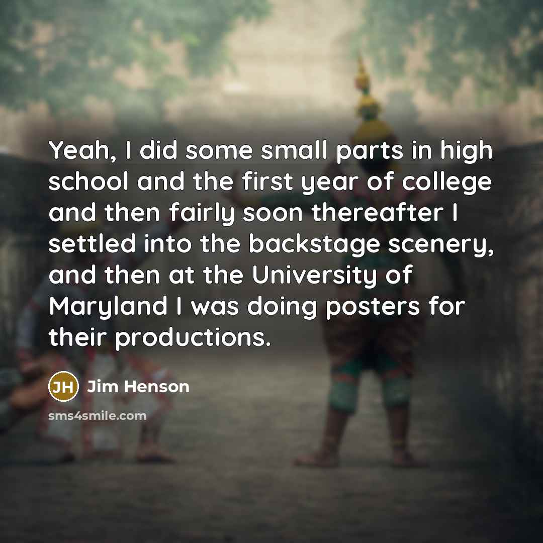 “Yeah, I did some small parts in high school and the first year of college and then fairly soon thereafter I settled into the backstage scenery, and then at the University of Maryland I was doing posters for their productions.” quote by Jim Henson