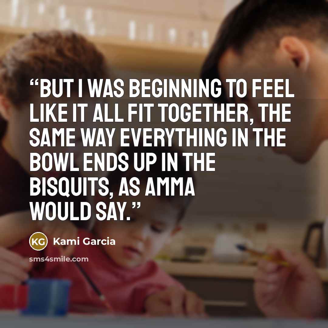 “But I was beginning to feel like it all fit together, the same way everything in the bowl ends up in the bisquits, as Amma would say.” quote by Kami Garcia