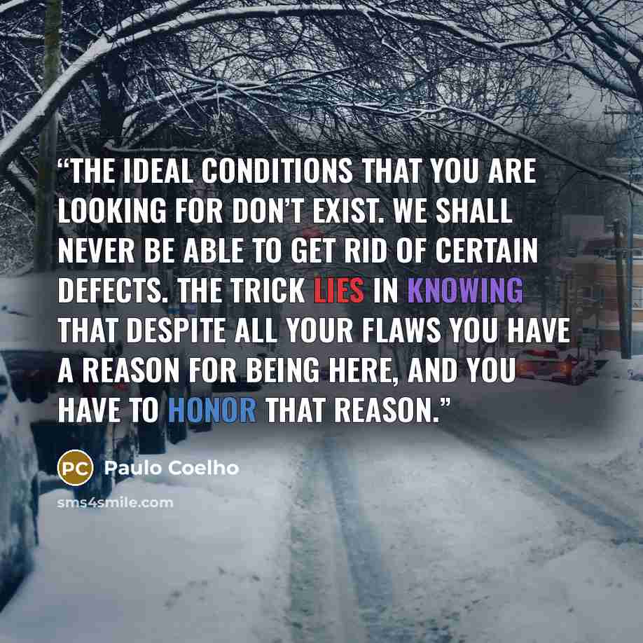 “The ideal conditions that you are looking for don’t exist. We shall never be able to get rid of certain defects. The trick lies in knowing that despite all your flaws you have a reason for being here, and you have to honor that reason.” quote by Paulo Coelho